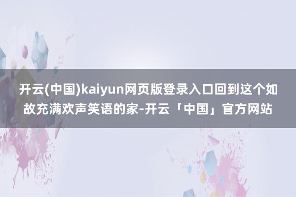 开云(中国)kaiyun网页版登录入口回到这个如故充满欢声笑语的家-开云「中国」官方网站