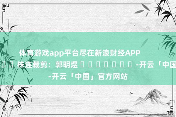 体育游戏app平台尽在新浪财经APP            						株连裁剪：郭明煜 							-开云「中国」官方网站