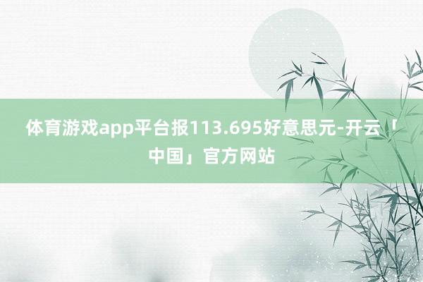 体育游戏app平台报113.695好意思元-开云「中国」官方网站
