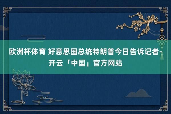 欧洲杯体育 好意思国总统特朗普今日告诉记者-开云「中国」官方网站