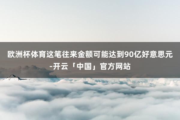欧洲杯体育这笔往来金额可能达到90亿好意思元-开云「中国」官方网站