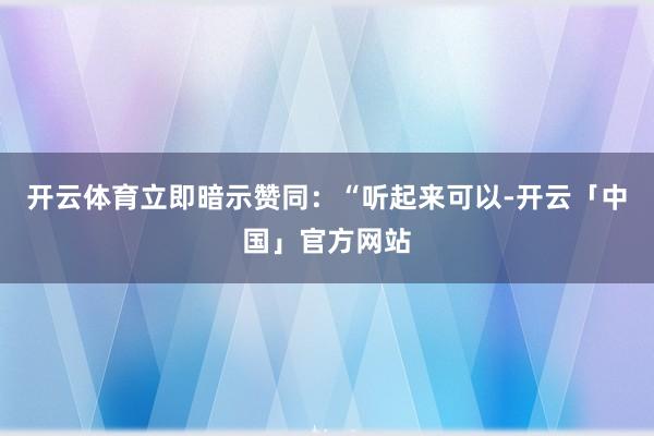 开云体育立即暗示赞同：“听起来可以-开云「中国」官方网站