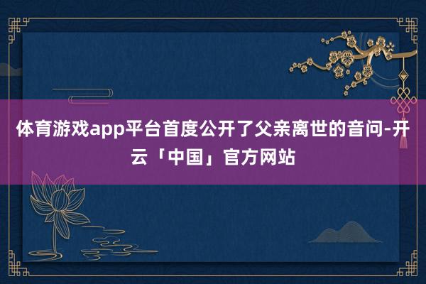 体育游戏app平台首度公开了父亲离世的音问-开云「中国」官方网站