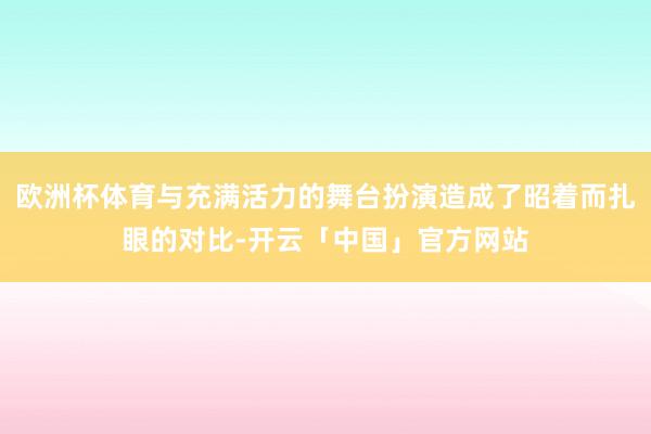 欧洲杯体育与充满活力的舞台扮演造成了昭着而扎眼的对比-开云「中国」官方网站