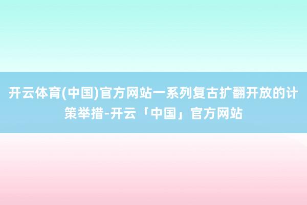 开云体育(中国)官方网站一系列复古扩翻开放的计策举措-开云「中国」官方网站