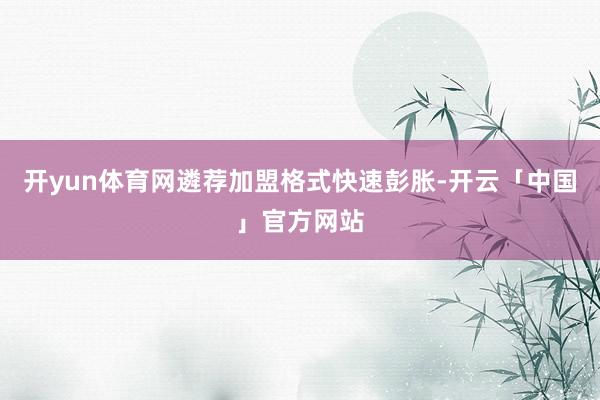 开yun体育网遴荐加盟格式快速彭胀-开云「中国」官方网站