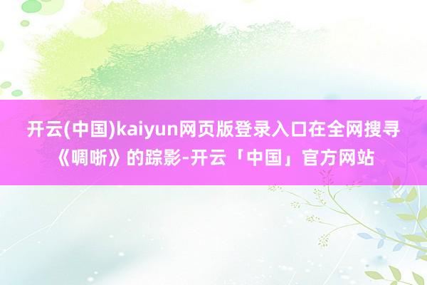 开云(中国)kaiyun网页版登录入口在全网搜寻《啁哳》的踪影-开云「中国」官方网站