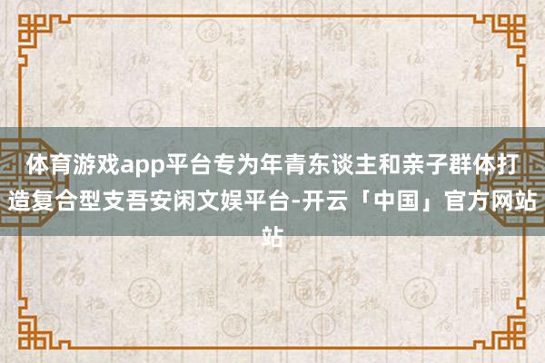 体育游戏app平台专为年青东谈主和亲子群体打造复合型支吾安闲文娱平台-开云「中国」官方网站