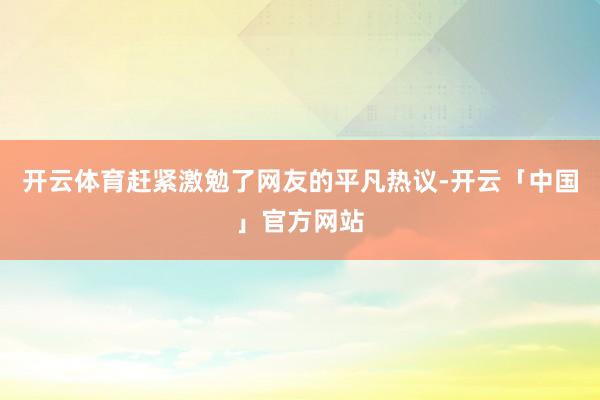 开云体育赶紧激勉了网友的平凡热议-开云「中国」官方网站