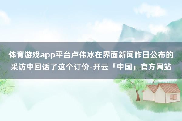 体育游戏app平台卢伟冰在界面新闻昨日公布的采访中回话了这个订价-开云「中国」官方网站