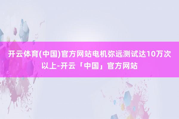 开云体育(中国)官方网站电机弥远测试达10万次以上-开云「中国」官方网站