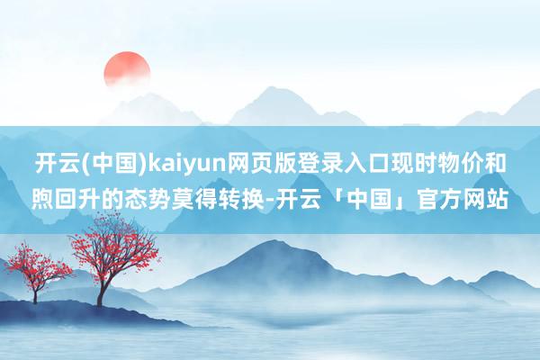 开云(中国)kaiyun网页版登录入口现时物价和煦回升的态势莫得转换-开云「中国」官方网站