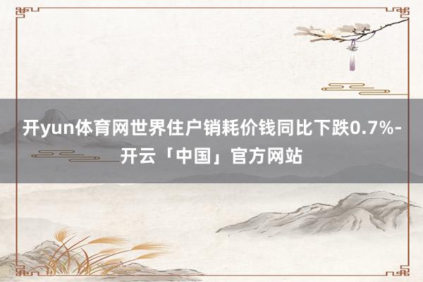 开yun体育网世界住户销耗价钱同比下跌0.7%-开云「中国」官方网站