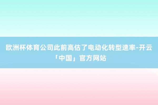 欧洲杯体育公司此前高估了电动化转型速率-开云「中国」官方网站