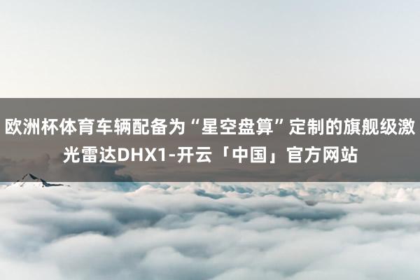 欧洲杯体育车辆配备为“星空盘算”定制的旗舰级激光雷达DHX1-开云「中国」官方网站