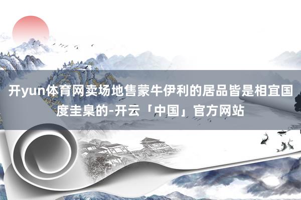 开yun体育网卖场地售蒙牛伊利的居品皆是相宜国度圭臬的-开云「中国」官方网站