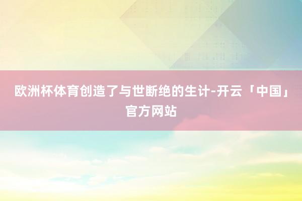 欧洲杯体育创造了与世断绝的生计-开云「中国」官方网站