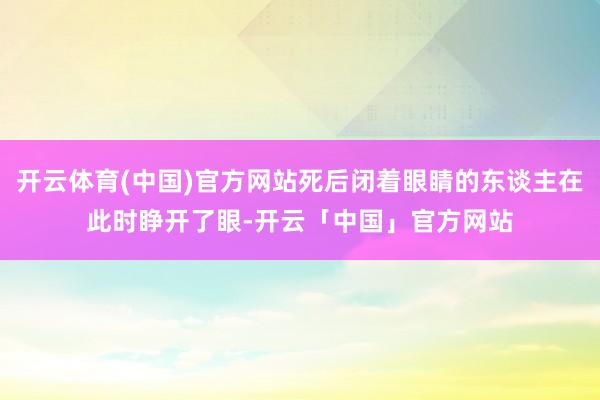 开云体育(中国)官方网站死后闭着眼睛的东谈主在此时睁开了眼-开云「中国」官方网站