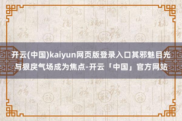 开云(中国)kaiyun网页版登录入口其邪魅目光与狠戾气场成为焦点-开云「中国」官方网站
