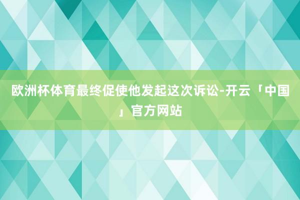 欧洲杯体育最终促使他发起这次诉讼-开云「中国」官方网站