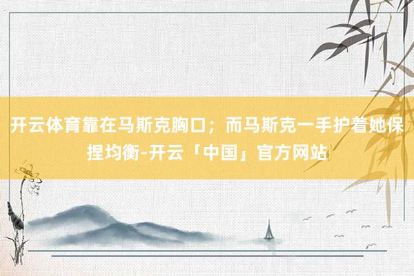 开云体育靠在马斯克胸口；而马斯克一手护着她保捏均衡-开云「中国」官方网站