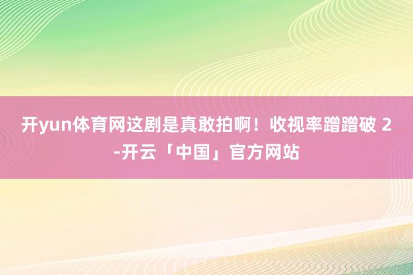 开yun体育网这剧是真敢拍啊！收视率蹭蹭破 2-开云「中国」官方网站