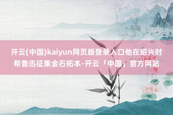 开云(中国)kaiyun网页版登录入口他在绍兴时帮鲁迅征集金石拓本-开云「中国」官方网站