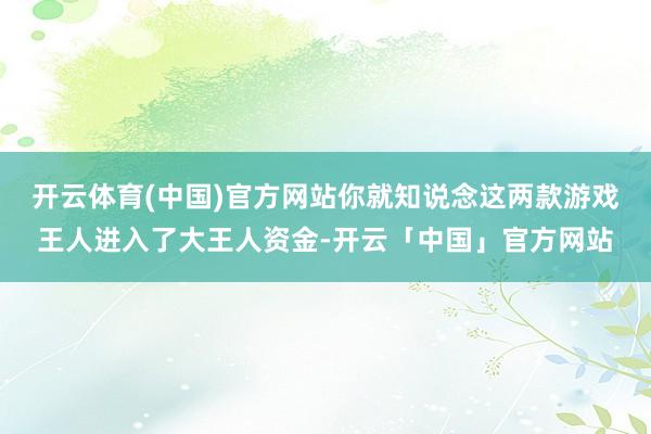 开云体育(中国)官方网站你就知说念这两款游戏王人进入了大王人资金-开云「中国」官方网站