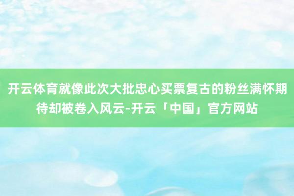 开云体育就像此次大批忠心买票复古的粉丝满怀期待却被卷入风云-开云「中国」官方网站