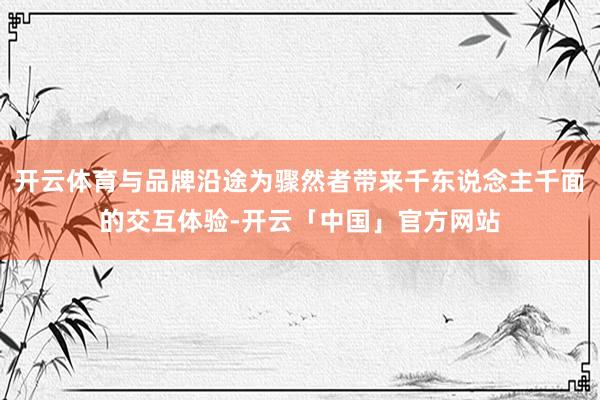 开云体育与品牌沿途为骤然者带来千东说念主千面的交互体验-开云「中国」官方网站