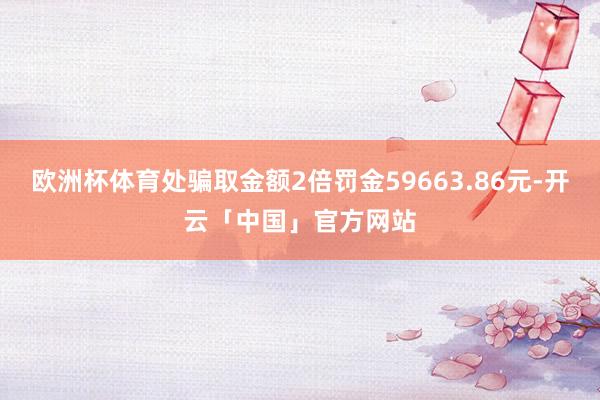 欧洲杯体育处骗取金额2倍罚金59663.86元-开云「中国」官方网站