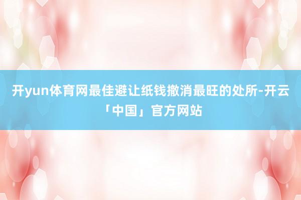 开yun体育网最佳避让纸钱撤消最旺的处所-开云「中国」官方网站