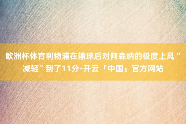 欧洲杯体育利物浦在输球后对阿森纳的极度上风“减轻”到了11分-开云「中国」官方网站