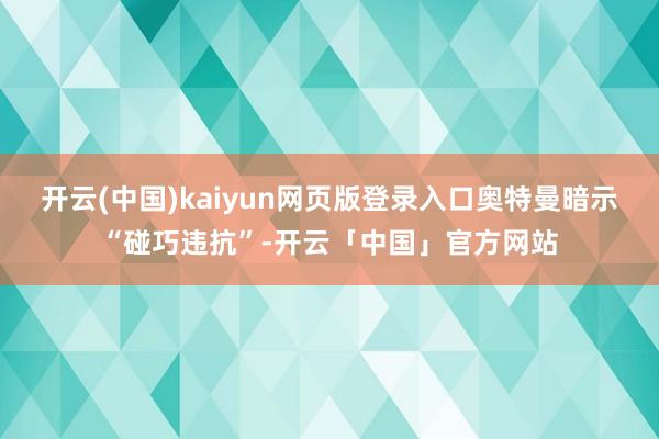 开云(中国)kaiyun网页版登录入口奥特曼暗示“碰巧违抗”-开云「中国」官方网站