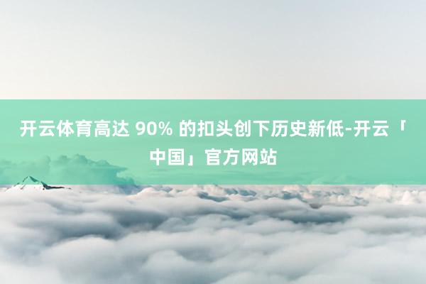 开云体育高达 90% 的扣头创下历史新低-开云「中国」官方网站