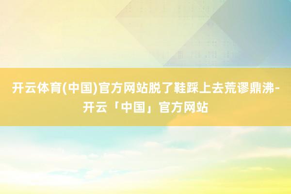 开云体育(中国)官方网站脱了鞋踩上去荒谬鼎沸-开云「中国」官方网站