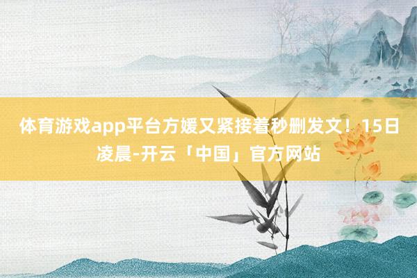 体育游戏app平台方媛又紧接着秒删发文！15日凌晨-开云「中国」官方网站
