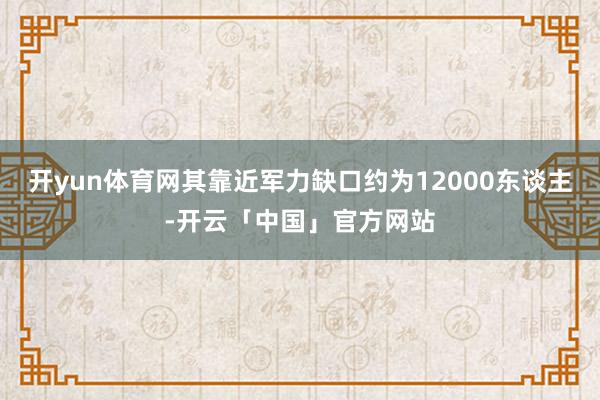 开yun体育网其靠近军力缺口约为12000东谈主-开云「中国」官方网站