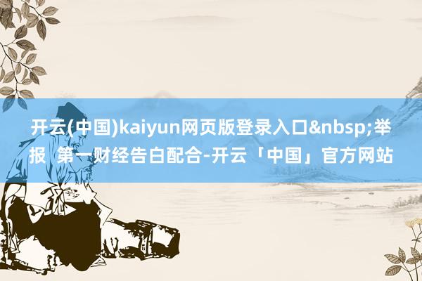 开云(中国)kaiyun网页版登录入口&nbsp;举报  第一财经告白配合-开云「中国」官方网站