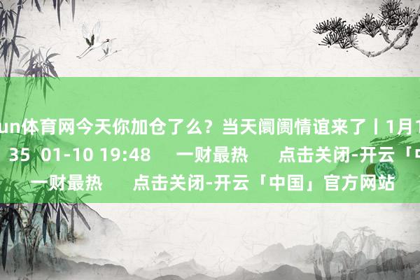 开yun体育网今天你加仓了么？当天阛阓情谊来了丨1月10日阛阓情谊指数    35  01-10 19:48     一财最热      点击关闭-开云「中国」官方网站
