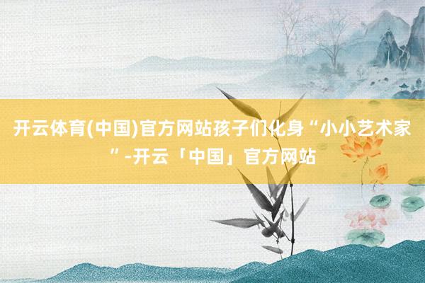 开云体育(中国)官方网站孩子们化身“小小艺术家”-开云「中国」官方网站