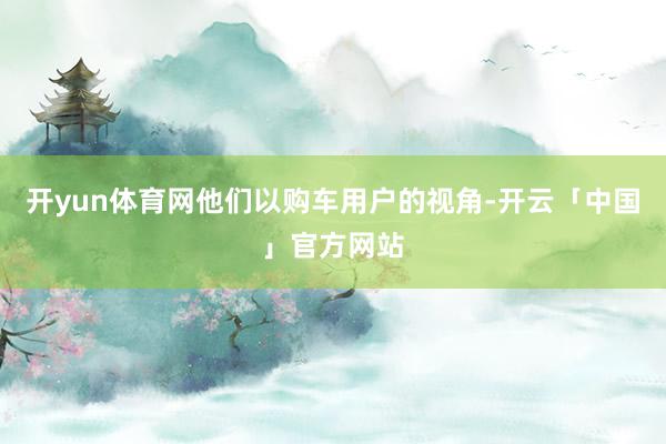 开yun体育网他们以购车用户的视角-开云「中国」官方网站