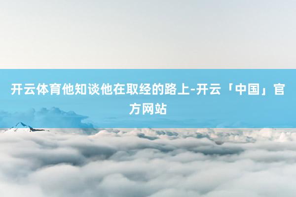 开云体育他知谈他在取经的路上-开云「中国」官方网站