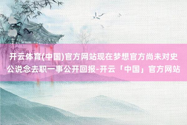 开云体育(中国)官方网站现在梦想官方尚未对史公说念去职一事公开回报-开云「中国」官方网站