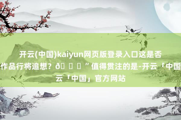 开云(中国)kaiyun网页版登录入口这是否意味着独占作品行将追想？👀”值得贯注的是-开云「中国」官方网站