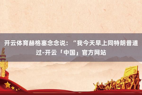 开云体育赫格塞念念说:“我今天早上同特朗普道过-开云「中国」官方网站