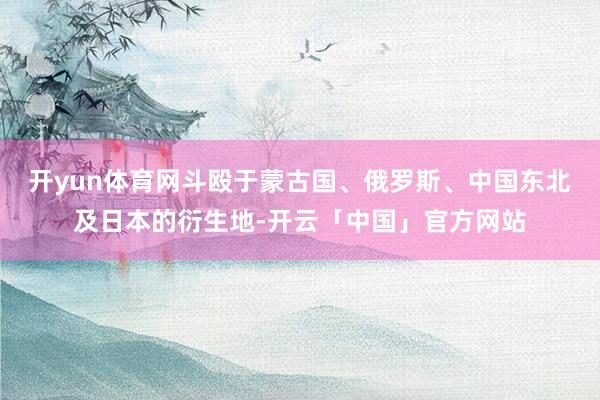 开yun体育网斗殴于蒙古国、俄罗斯、中国东北及日本的衍生地-开云「中国」官方网站