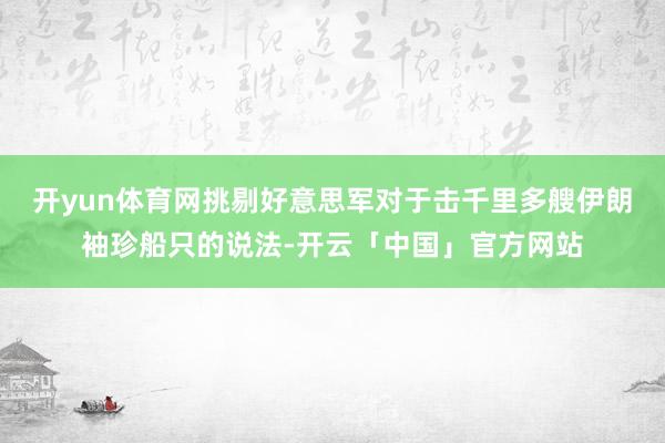 开yun体育网挑剔好意思军对于击千里多艘伊朗袖珍船只的说法-开云「中国」官方网站