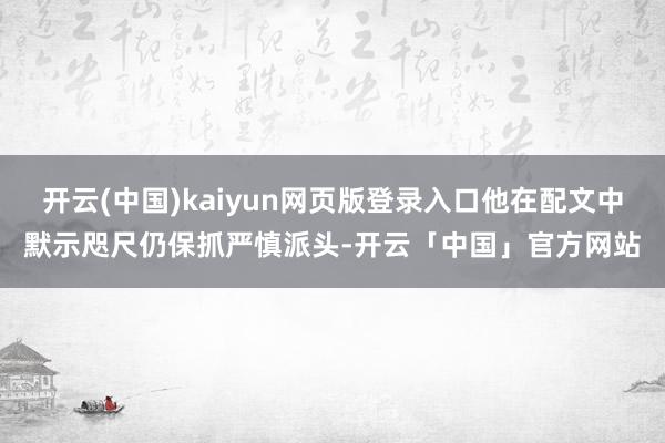 开云(中国)kaiyun网页版登录入口他在配文中默示咫尺仍保抓严慎派头-开云「中国」官方网站