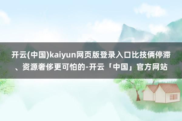 开云(中国)kaiyun网页版登录入口比技俩停滞、资源奢侈更可怕的-开云「中国」官方网站